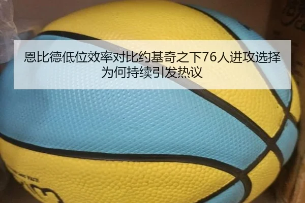 恩比德低位效率对比约基奇之下76人进攻选择为何持续引发热议