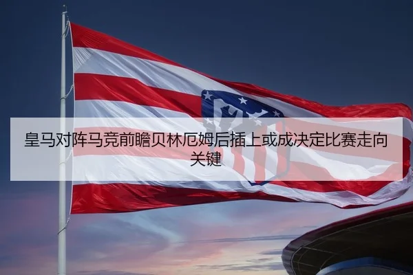 皇马对阵马竞前瞻贝林厄姆后插上或成决定比赛走向关键